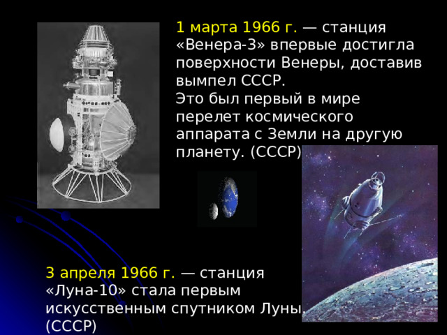 1 марта 1966 г.  — станция «Венера-3» впервые достигла поверхности Венеры, доставив вымпел СССР. Это был первый в мире перелет космического аппарата с Земли на другую планету. (СССР) 3 апреля 1966 г. — станция «Луна-10» стала первым искусственным спутником Луны. (СССР) 