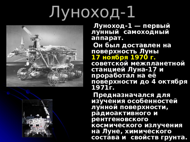 Луноход-1  Луноход-1 — первый лунный самоходный аппарат.  Он был доставлен на поверхность Луны 17 ноября 1970 г. советской межпланетной станцией Луна-17 и проработал на её поверхности до 4 октября 1971г.  Предназначался для изучения особенностей лунной поверхности, радиоактивного и рентгеновского космического излучения на Луне, химического состава и свойств грунта.   П ервый американский луноход - 