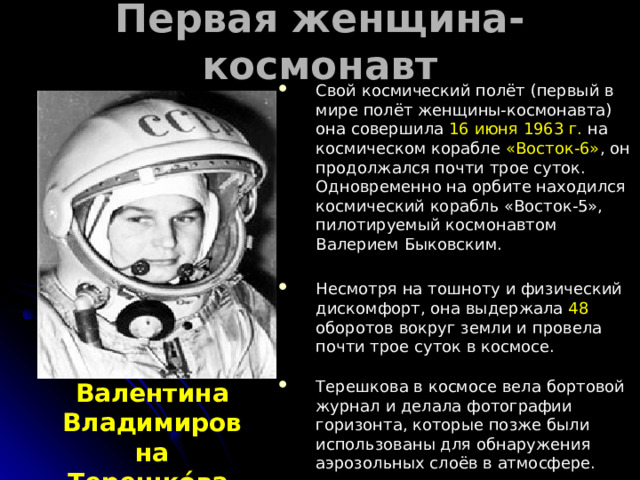 Первая женщина-космонавт  Свой космический полёт (первый в мире полёт женщины-космонавта) она совершила 16 июня 1963 г. на космическом корабле «Восток-6» , он продолжался почти трое суток. Одновременно на орбите находился космический корабль «Восток-5», пилотируемый космонавтом Валерием Быковским. Несмотря на тошноту и физический дискомфорт, она выдержала 48 оборотов вокруг земли и провела почти трое суток в космосе. Терешкова в космосе вела бортовой журнал и делала фотографии горизонта, которые позже были использованы для обнаружения аэрозольных слоёв в атмосфере. Валентина Владимировна Терешко́ва  