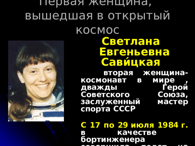 Первая женщина,  вышедшая в открытый космос Светлана Евгеньевна Сави́цкая  вторая женщина-космонавт в мире , дважды Герой Советского Союза, заслуженный мастер спорта СССР   С 17 по 29 июля 1984 г. в качестве бортинженера совершила полет на «Союзе-Т12» и орбитальной станции «Салют-7»   