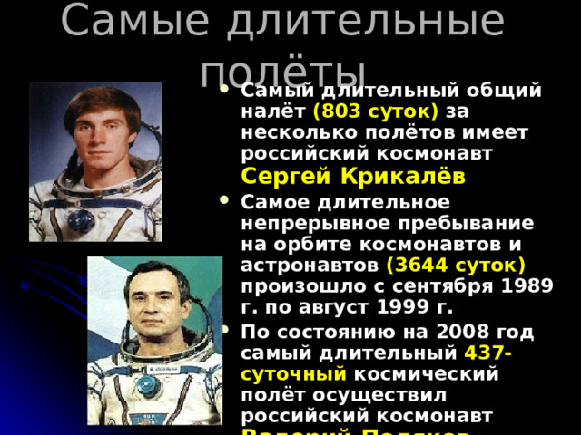 Самые длительные полёты Самый длительный общий налёт (803 суток) за несколько полётов имеет российский космонавт Сергей Крикалёв Самое длительное непрерывное пребывание на орбите космонавтов и астронавтов (3644 суток) произошло с сентября 1989 г. по август 1999 г. По состоянию на 2008 год самый длительный 437-суточный космический полёт осуществил российский космонавт Валерий Поляков в январе 1994 — марте 1995 гг.  