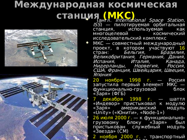 Международная космическая станция (МКС)  (англ. International Space Station, ISS ) — пилотируемая орбитальная станция, используемая как многоцелевой космический исследовательский комплекс МКС — совместный международный проект, в котором участвуют 16 стран: Бельгия, Бразилия, Великобритания, Германия, Дания, Испания, Италия, Канада, Нидерланды, Норвегия, Россия, США, Франция, Швейцария, Швеция, Япония 20 ноября 1998 г. — Россия запустила первый элемент МКС — функционально-грузовой блок «Заря» (ФГБ) 7 декабря 1998 г. — шаттл «Индевор» пристыковал к модулю «Заря» американский модуль «Unity» («Юнити», «Node-1») 26 июля 2000 г. — к функционально-грузовому блоку «Заря» был пристыкован служебный модуль «Звезда» (СМ) 2 ноября 2000 г. - транспортный корабль «Союз ТМ-31» доставил на борт МКС экипаж первой основной экспедиции 