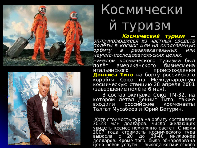 Космический туризм  Космический туризм  — оплачивающиеся из частных средств полёты в космос или на околоземную орбиту в развлекательных или научно-исследовательских целях. Началом космического туризма был полёт американского бизнесмена итальянского происхождения Денниса Тито на борту российского корабля Cоюз на Международную космическую станцию 28 апреля 2001 (завершение полёта 6 мая).  В состав экипажа Союз ТМ-32, на котором летал Деннис Тито, также входили российские космонавты Талгат Мусабаев и Юрий Батурин.  Хотя стоимость тура на орбиту составляет 20-23 млн долларов, число желающих увидеть космос неуклонно растет. С июля 2007 года стоимость космического тура выросла с 20 до 30-40 миллионов долларов. Кроме того, была обнародована цена новой услуги — выхода космического туриста в открытый космос — 15 миллионов долларов.  