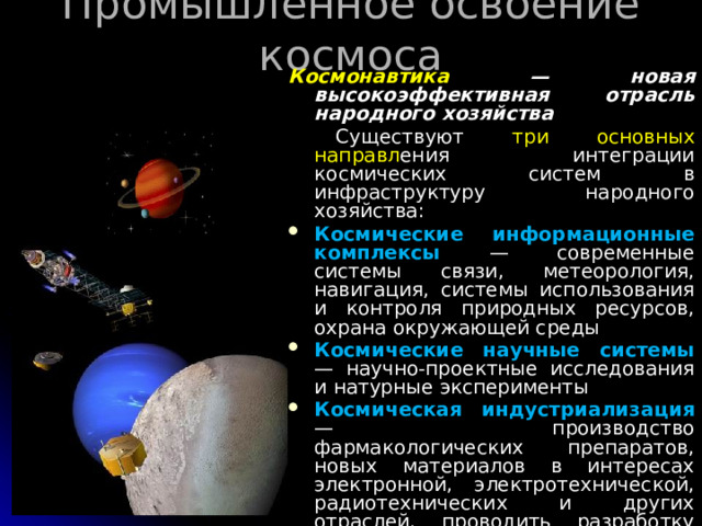 Промышленное освоение космоса   Космонавтика — новая высокоэффективная отрасль народного хозяйства  Существуют три  основных направл ения интеграции космических систем в инфраструктуру народного хозяйства: Космические информационные комплексы — современные системы связи, метеорология, навигация, системы использования и контроля природных ресурсов, охрана окружающей среды Космические научные системы — научно-проектные исследования и натурные эксперименты Космическая индустриализация  — производство фармакологических препаратов, новых материалов в интересах электронной, электротехнической, радиотехнических и других отраслей, проводить разработку ресурсов Луны и астероидов, удалять в космос отходы вредных промышленных производств 