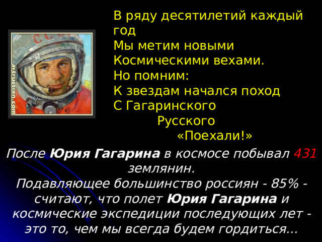 В ряду десятилетий каждый год Мы метим новыми Космическими вехами. Но помним: К звездам начался поход С Гагаринского  Русского  «Поехали!» После Юрия  Гагарина в космосе побывал 431 землянин.  Подавляющее большинство россиян - 85% - считают, что полет Юрия  Гагарина и космические экспедиции последующих лет - это то, чем мы всегда будем гордиться... 