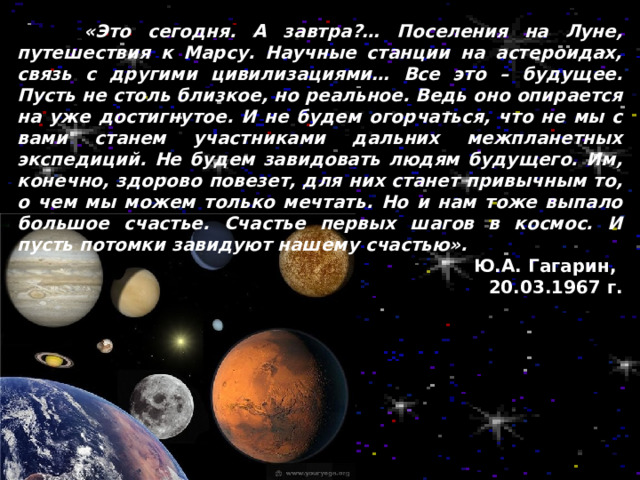  «Это сегодня. А завтра?… Поселения на Луне, путешествия к Марсу. Научные станции на астероидах, связь с другими цивилизациями… Все это – будущее. Пусть не столь близкое, но реальное. Ведь оно опирается на уже достигнутое. И не будем огорчаться, что не мы с вами станем участниками дальних межпланетных экспедиций. Не будем завидовать людям будущего. Им, конечно, здорово повезет, для них станет привычным то, о чем мы можем только мечтать. Но и нам тоже выпало большое счастье. Счастье первых шагов в космос. И пусть потомки завидуют нашему счастью». Ю.А. Гагарин, 20.03.1967 г. 