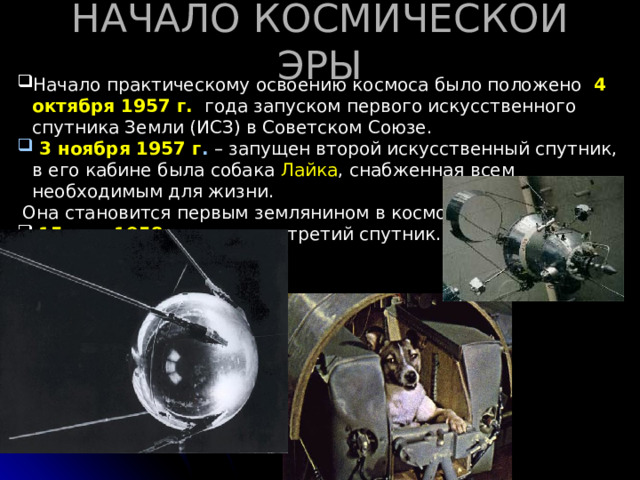 НАЧАЛО КОСМИЧЕСКОЙ ЭРЫ Начало практическому освоению космоса было положено 4 октября 1957 г.  года запуском первого искусственного спутника Земли (ИСЗ) в Советском Союзе.  3 ноября 1957 г . – запущен второй искусственный спутник, в его кабине была собака Лайка , снабженная всем необходимым для жизни.  Она становится первым землянином в космосе  15 мая 1958 г . – запущен третий спутник.     