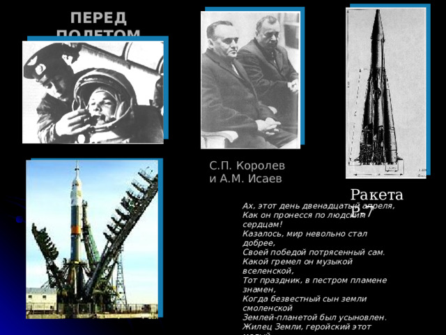 ПЕРЕД ПОЛЕТОМ С.П. Королев и А.М. Исаев Ракета Р-7 Ах, этот день двенадцатый апреля, Как он пронесся по людским сердцам! Казалось, мир невольно стал добрее, Своей победой потрясенный сам. Какой гремел он музыкой вселенской, Тот праздник, в пестром пламене знамен, Когда безвестный сын земли смоленской Землей-планетой был усыновлен. Жилец Земли, геройский этот малый В космической посудине своей, По круговой, вовеки небывалой, В пучинах неба вымахнул над ней…  (Александр Твардовский) 