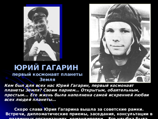  ЮРИЙ ГАГАРИН  первый космонавт планеты Земля Кем был для всех нас Юрий Гагарин, первый космонавт планеты Земля? Своим парнем… Открытым, обаятельным, простым... Его жизнь была наполнена самой искренней любви всех людей планеты…  Скоро слава Юрия Гагарина вышла за советские рамки. Встречи, дипломатические приемы, заседания, консультации в различных организациях, командировки… Его улыбка была символом СССР.  