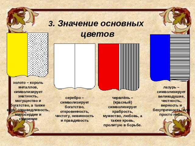 3 . Значение основных цветов золото – король металлов, символизирует знатность, могущество и богатство, а также веру, справедливость, милосердие и смирение лазурь – символизирует великодушие, честность, верность и безупречность, или просто небо. серебро – символизирует богатство, откровенность, чистоту, невинность и правдивость червлёнь – (красный) символизирует храбрость, мужество, любовь, а также кровь, пролитую в борьбе. 