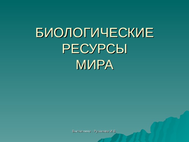 БИОЛОГИЧЕСКИЕ РЕСУРСЫ  МИРА Выполнила : Рузанова И.В. 