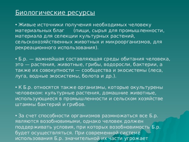 Биологические ресурсы  Живые источники получения необходимых человеку материальных благ (пищи, сырья для промышленности, материала для селекции культурных растений, сельскохозяйственных животных и микроорганизмов, для рекреационного использования).  Б.р. — важнейшая составляющая среды обитания человека, это — растения, животные, грибы, водоросли, бактерии, а также их совокупности — сообщества и экосистемы (леса, луга, водные экосистемы, болота и др.).  К Б.р. относятся также организмы, которые окультурены человеком: культурные растения, домашние животные, использующиеся в промышленности и сельском хозяйстве штаммы бактерий и грибов.  За счет способности организмов размножаться все Б.р. являются возобновимыми, однако человек должен поддерживать условия, при которых возобновимость Б.р. будет осуществляться. При современной системе использования Б.р. значительной их части угрожает уничтожение. 