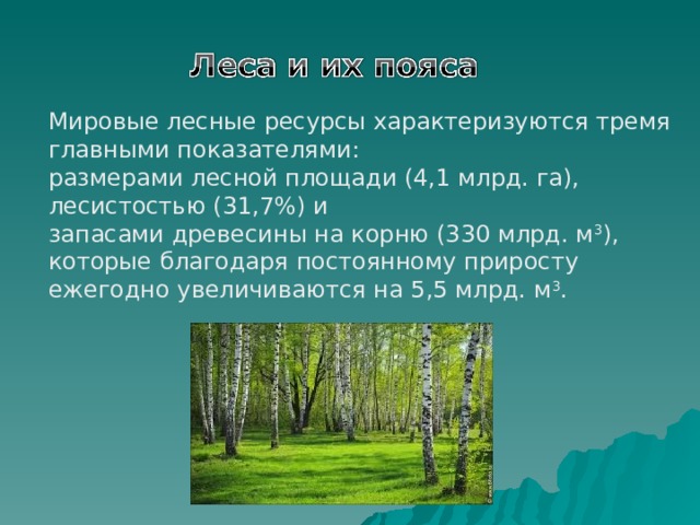 Мировые лесные ресурсы характеризуются тремя главными показателями: размерами лесной площади (4,1 млрд. га), лесистостью (31,7%) и запасами древесины на корню (330 млрд. м 3 ), которые благодаря постоянному приросту ежегодно увеличиваются на 5,5 млрд. м 3 .   