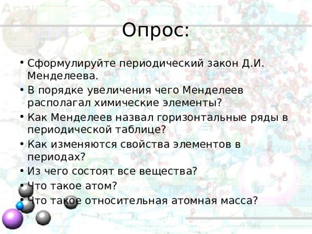 Опрос: Сформулируйте периодический закон Д.И. Менделеева. В порядке увеличения чего Менделеев располагал химические элементы? Как Менделеев назвал горизонтальные ряды в периодической таблице? Как изменяются свойства элементов в периодах? Из чего состоят все вещества? Что такое атом? Что такое относительная атомная масса? 