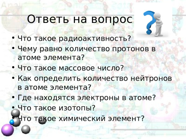 Ответь на вопрос Что такое радиоактивность? Чему равно количество протонов в атоме элемента? Что такое массовое число? Как определить количество нейтронов в атоме элемента? Где находятся электроны в атоме? Что такое изотопы? Что такое химический элемент? 