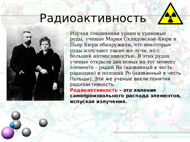 Радиоактивность Изучая соединения урана и урановые руды, ученые Мария Складовская-Кюри и Пьер Кюри обнаружили, что некоторые руды излучают такие же лучи, но с большей интенсивностью. В этих рудах ученые открыли два новых на тот момент элемента – радий Ra (названный в честь радиации) и полоний Po (названный в честь Польши). Эти же ученые ввели понятия радиоактивность. Радиоактивность – это явление самопроизвольного распада элементов, испуская излучения. 