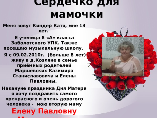 Сердечко для мамочки Меня зовут Киндер Катя, мне 13 лет. Я ученица 8 «А» класса Заболотского УПК. Также посещаю музыкальную школу.  Я с 09.02.2010г. (больше 8 лет) живу в д.Козляне в семье приёмных родителей Маршевских Казимира Станиславовича и Елены Павловны. Накануне праздника Дня Матери я хочу поздравить самого прекрасного и очень дорогого человека - мою вторую маму Елену Павловну Маршевскую И я дарю сердечко для своей мамочки… 