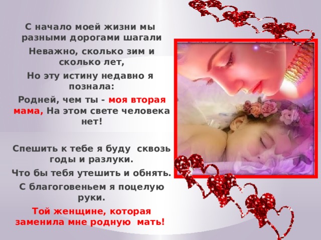 С начало моей жизни мы разными дорогами шагали Неважно, сколько зим и сколько лет, Но эту истину недавно я познала: Родней, чем ты - моя вторая мама, На этом свете человека нет!  Спешить к тебе я буду сквозь годы и разлуки. Что бы тебя утешить и обнять. С благоговеньем я поцелую руки. Той женщине, которая заменила мне родную мать! 