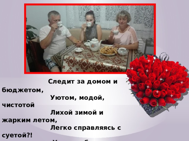  Следит за домом и бюджетом,                        Уютом, модой, чистотой                        Лихой зимой и жарким летом,                        Легко справляясь с суетой?!                          Украсит будни вечерами,                         А к празднику накроет стол!                         Спасибо беспокойной маме,                         Никто из нас ни сир, ни гол. 