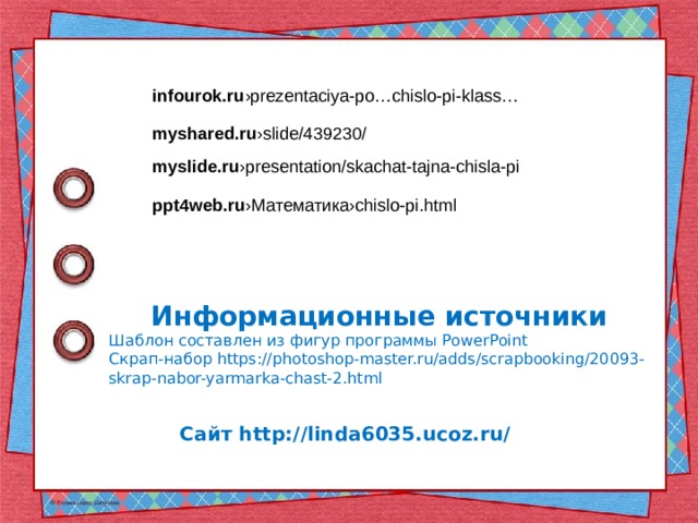 infourok.ru ›prezentaciya-po…chislo-pi-klass… myshared.ru ›slide/439230/ myslide.ru ›presentation/skachat-tajna-chisla-pi ppt4web.ru ›Математика›chislo-pi.html Информационные источники Шаблон составлен из фигур программы PowerPoint Скрап-набор https://photoshop-master.ru/adds/scrapbooking/20093-skrap-nabor-yarmarka-chast-2.html   Сайт http://linda6035.ucoz.ru/    