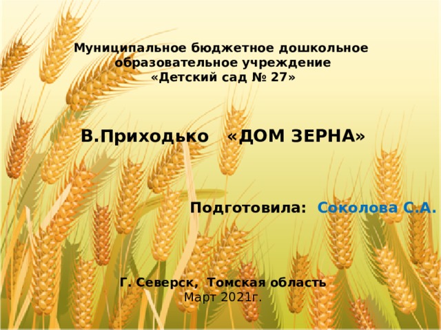  Муниципальное бюджетное дошкольное образовательное учреждение «Детский сад № 27»   В.Приходько «ДОМ ЗЕРНА»    Подготовила: Соколова С.А.     Г. Северск, Томская область Март 2021г. 