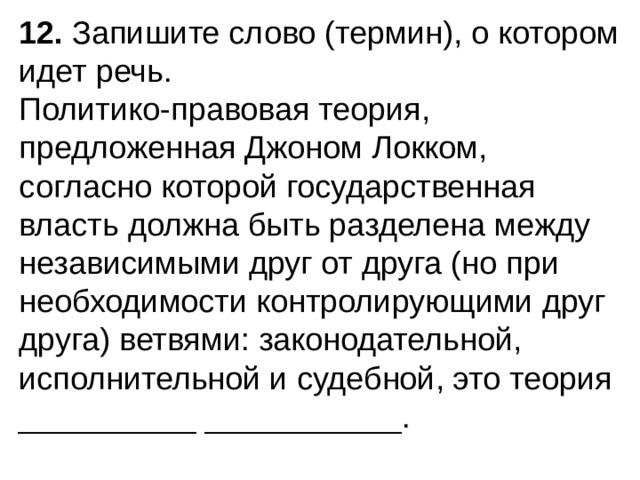 12.  Запишите слово (термин), о котором идет речь. Политико-правовая теория, предложенная Джоном Локком, согласно которой государственная власть должна быть раз­делена между независимыми друг от друга (но при необхо­димости контролирующими друг друга) ветвями: законодательной, исполнительной и судебной, это теория __________ ___________. 