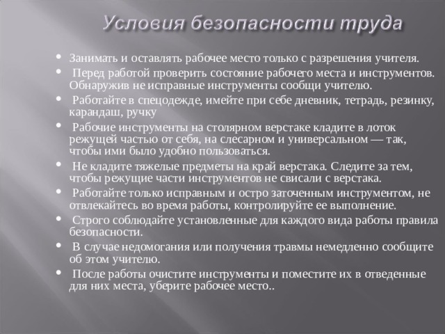 Занимать и оставлять рабочее место только с разрешения учителя.  Перед работой проверить состояние рабочего места и инструментов. Обнаружив не исправные инструменты сообщи учителю.  Работайте в спецодежде, имейте при себе дневник, тетрадь, резинку, карандаш, ручку  Рабочие инструменты на столярном верстаке кладите в лоток режущей частью от себя, на слесарном и уни­версальном — так, чтобы ими было удобно пользоваться.  Не кладите тяжелые предметы на край верстака. Следите за тем, чтобы режущие части инструментов не свисали с верстака.  Работайте только исправным и остро заточенным ин­струментом, не отвлекайтесь во время работы, контро­лируйте ее выполнение.  Строго соблюдайте установленные для каждого вида работы правила безопасности.  В случае недомогания или получения травмы немедленно сообщите об этом учителю.  После работы очистите инструменты и поместите их в отведенные для них места, уберите рабочее место.. 