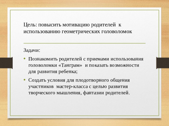 Цель: п овысить мотивацию родителей к использованию геометрических головоломок Задачи: Познакомить родителей с приемами использования головоломки «Танграм» и показать возможности для развития ребенка; Создать условия для плодотворного общения участников мастер-класса с целью развития творческого мышления, фантазии родителей . 