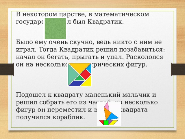 В некотором царстве, в математическом государстве жил был Квадратик. Было ему очень скучно, ведь никто с ним не играл. Тогда Квадратик решил позабавиться: начал он бегать, прыгать и упал. Раскололся он на несколько геометрических фигур .  Подошел к квадрату маленький мальчик и решил собрать его из частей, но несколько фигур он переместил и вместо квадрата получился кораблик. 