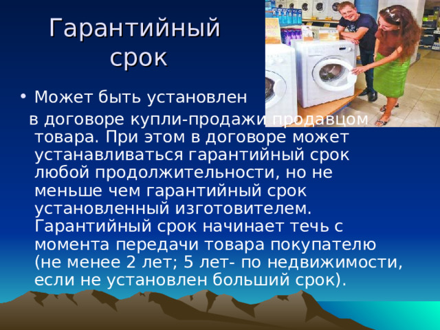 Гарантийный  срок Может быть установлен  в договоре купли-продажи продавцом товара. При этом в договоре может устанавливаться гарантийный срок любой продолжительности, но не меньше чем гарантийный срок установленный изготовителем. Гарантийный срок начинает течь с момента передачи товара покупателю (не менее 2 лет; 5 лет- по недвижимости, если не установлен больший срок). 