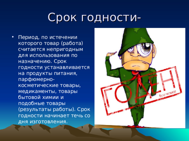 Срок годности- Период, по истечении которого товар (работа) считается непригодным для использования по назначению. Срок годности устанавливается на продукты питания, парфюмерно-косметические товары, медикаменты, товары бытовой химии и подобные товары (результаты работы). Срок годности начинает течь со дня изготовления. 