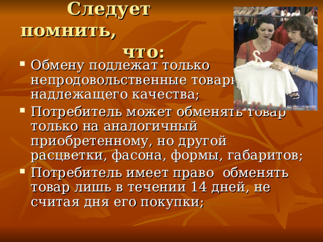 Следует помнить, что:   Обмену подлежат только непродовольственные товары надлежащего качества; Потребитель может обменять товар только на аналогичный приобретенному, но другой расцветки, фасона, формы, габаритов; Потребитель имеет право обменять товар лишь в течении 14 дней, не считая дня его покупки; 