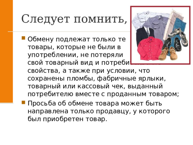 Следует помнить, что: Обмену подлежат только те товары, которые не были в употреблении, не потеряли свой товарный вид и потребительские свойства, а также при условии, что сохранены пломбы, фабричные ярлыки, товарный или кассовый чек, выданный потребителю вместе с проданным товаром; Просьба об обмене товара может быть направлена только продавцу, у которого был приобретен товар. 