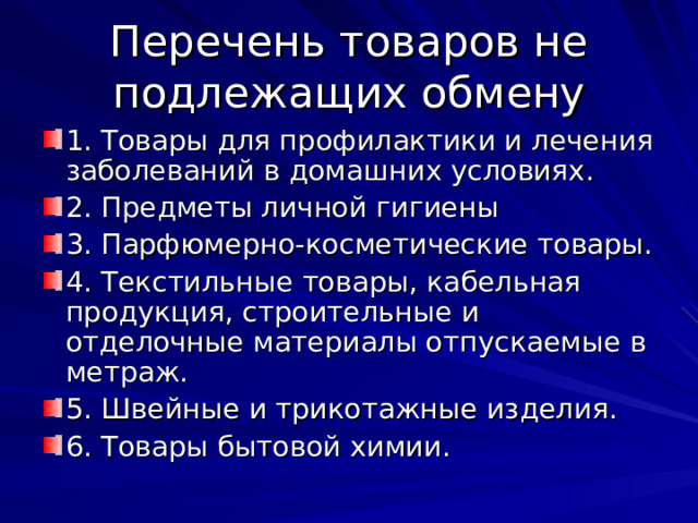 Перечень товаров не подлежащих обмену 1. Товары для профилактики и лечения заболеваний в домашних условиях. 2. Предметы личной гигиены 3. Парфюмерно-косметические товары. 4. Текстильные товары, кабельная продукция, строительные и отделочные материалы отпускаемые в метраж. 5. Швейные и трикотажные изделия. 6. Товары бытовой химии. 