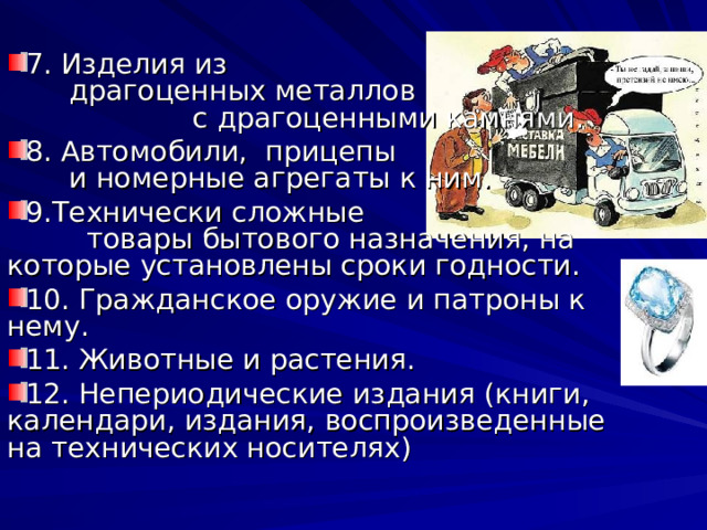 7. Изделия из драгоценных металлов с драгоценными камнями. 8. Автомобили, прицепы и номерные агрегаты к ним. 9.Технически сложные товары бытового назначения, на которые установлены сроки годности. 10. Гражданское оружие и патроны к нему. 11. Животные и растения. 12. Непериодические издания (книги, календари, издания, воспроизведенные на технических носителях) 