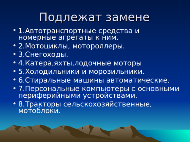 Подлежат замене 1.Автотранспортные средства и номерные агрегаты к ним. 2.Мотоциклы, мотороллеры. 3.Снегоходы. 4.Катера,яхты,лодочные моторы 5.Холодильники и морозильники. 6.Стиральные машины автоматические. 7.Персональные компьютеры с основными периферийными устройствами. 8.Тракторы сельскохозяйственные, мотоблоки. 