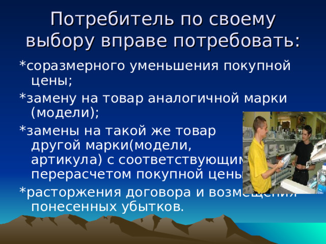 Потребитель по своему выбору вправе потребовать: *соразмерного уменьшения покупной цены; *замену на товар аналогичной марки (модели); *замены на такой же товар другой марки(модели, артикула) с соответствующим перерасчетом покупной цены; *расторжения договора и возмещения понесенных убытков. 