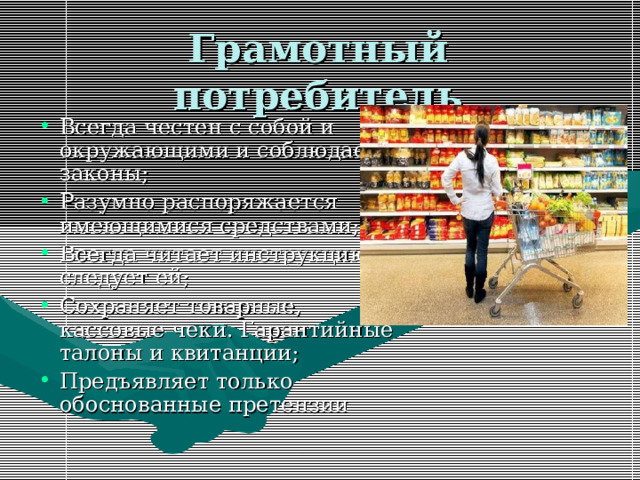 Грамотный потребитель Всегда честен с собой и окружающими и соблюдает законы; Разумно распоряжается имеющимися средствами; Всегда читает инструкцию и следует ей; Сохраняет товарные, кассовые чеки. Гарантийные талоны и квитанции; Предъявляет только обоснованные претензии 