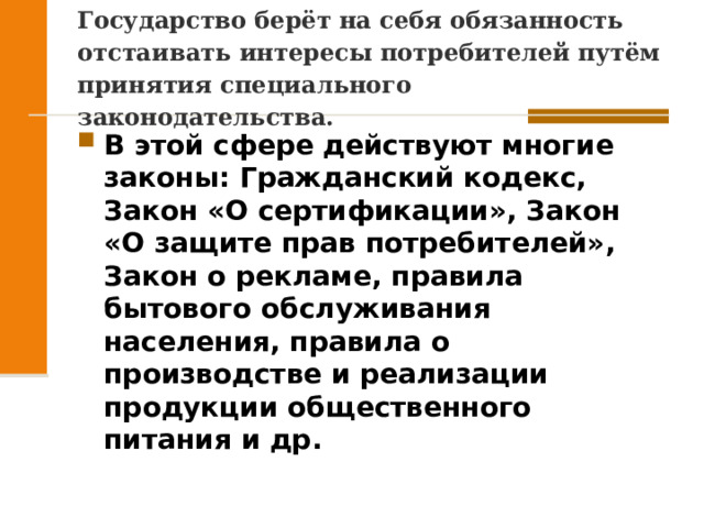 Государство берёт на себя обязанность отстаивать интересы потребителей путём принятия специального законодательства. В этой сфере действуют многие законы: Гражданский кодекс, Закон «О сертификации», Закон «О защите прав потребителей», Закон о рекламе, правила бытового обслуживания населения, правила о производстве и реализации продукции общественного питания и др.  