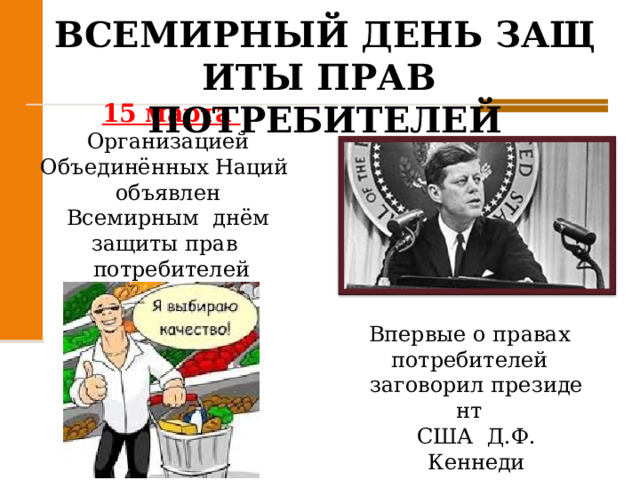 ВСЕМИРНЫЙ ДЕНЬ ЗАЩИТЫ ПРАВ  ПОТРЕБИТЕЛЕЙ   15 марта Организацией  Объединённых Наций  объявлен  Всемирным  днём  защиты прав  потребителей Впервые о правах  потребителей  заговорил президент  США  Д.Ф. Кеннеди 