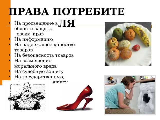 ПРАВА ПОТРЕБИТЕЛЯ На просвещение в  области защиты   своих  прав На информацию  На надлежащее качество  товаров  На безопасность товаров  На возмещение  морального вреда  На судебную защиту  На государственную, общественную защиту  
