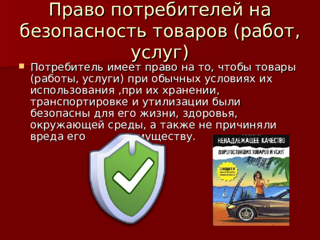 Право потребителей на безопасность товаров (работ, услуг) Потребитель имеет право на то, чтобы товары (работы, услуги) при обычных условиях их использования ,при их хранении, транспортировке и утилизации были безопасны для его жизни, здоровья, окружающей среды, а также не причиняли вреда его имуществу. 