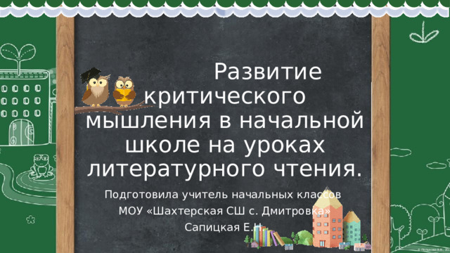  Развитие критического мышления в начальной школе на уроках литературного чтения. Подготовила учитель начальных классов МОУ «Шахтерская СШ с. Дмитровка» Сапицкая Е.Н. 