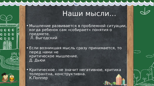  Наши мысли… Мышление развивается в проблемной ситуации, когда ребенок сам «собирает» понятия о предмете.  Л. Выгодский   Если возникшая мысль сразу принимается, то перед нами не  критическое мышление.  Д. Дьюи   Критическое - не значит негативное, критика толерантна, конструктивна.  К.Поппер 