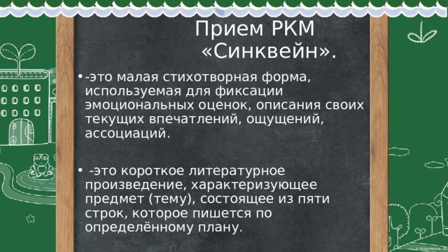  Прием РКМ  «Синквейн». -это малая стихотворная форма, используемая для фиксации эмоциональных оценок, описания своих текущих впечатлений, ощущений, ассоциаций.  -это короткое литературное произведение, характеризующее предмет (тему), состоящее из пяти строк, которое пишется по определённому плану. 