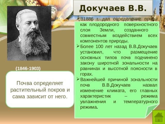  Докучаев В.В.   3/23/21 В1886 г. дал определение почвы как плодородного поверхностного слоя Земли, созданного совместным воздействием всех компонентов природы.  Более 100 лет назад В.В.Докучаев установил, что размещение основных типов почв подчинено закону широтной зональности на равнинах и высотной поясности в горах. Важнейшей причиной зональности почв В.В.Докучаев назвал изменение климата, его главных характеристик – режима увлажнения и температурного режима . (1846-1903) Почва определяет растительный покров и сама зависит от него. Докучаев назвал почву «зеркалом ландшафта». Почему?  