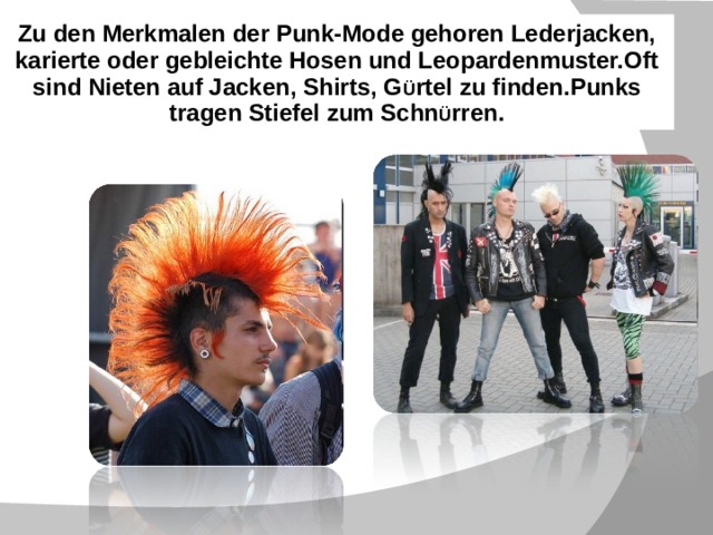 Zu den Merkmalen der Punk-Mode gehoren Lederjacken, karierte oder gebleichte Hosen und Leopardenmuster.Oft sind Nieten auf Jacken, Shirts, G Ü rtel zu finden.Punks tragen Stiefel zum Schn Ü rren.     