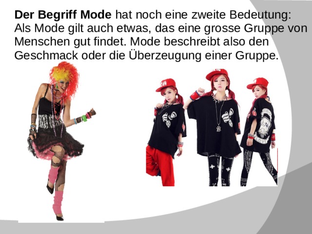 Der Begriff Mode hat noch eine zweite Bedeutung : Als Mode gilt auch etwas, das eine grosse Gruppe von Menschen gut findet. Mode beschreibt also den Geschmack oder die Überzeugung einer Gruppe. Die Geschichte der Kleidung Die Geschichte der Kleidung beginnt mit dem Tierfell. Die prähistorischen Menschen hängten sich unbearbeitete Tierfelle um ihre Körper, um sich vor Umwelteinflüssen zu schützen. Es wird aber auch behauptet, dass diese Menschen dies taten, um sich selbst zu schmücken und anderen zu imponieren. Die Eitelkeit und nicht die Nützlichkeit stand also am Anfang der Kleidung - sie führt geradewegs zur Mode, wie wir sie in der spätkapitalistischen Kultur kennen. Menschen können sich ihrer Umwelt anpassen, so dass Kleidung nur ein MIttel unter anderen ist, um sich zum Beispiel gegen Kälte zu schützen. Man kann den 
