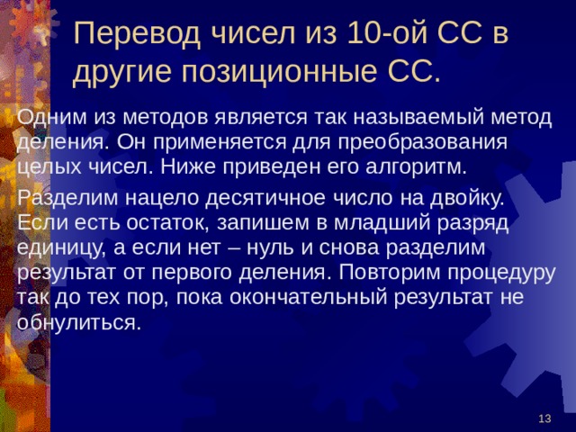 Перевод чисел из 10-ой СС в другие позиционные СС. Одним из методов является так называемый метод деления. Он применяется для преобразования целых чисел. Ниже приведен его алгоритм. Разделим нацело десятичное число на двойку. Если есть остаток, запишем в младший разряд единицу, а если нет – нуль и снова разделим результат от первого деления. Повторим процедуру так до тех пор, пока окончательный результат не обнулиться.  