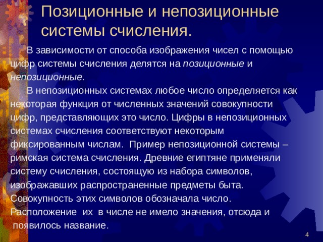 Позиционные и непозиционные системы счисления.  В зависимости от способа изображения чисел с помощью цифр системы счисления делятся на позиционные и непозиционные .  В непозиционных системах любое число определяется как некоторая функция от численных значений совокупности цифр, представляющих это число. Цифры в непозиционных системах счисления соответствуют некоторым фиксированным числам. Пример непозиционной системы – римская система счисления. Древние египтяне применяли систему счисления, состоящую из набора символов, изображавших распространенные предметы быта. Совокупность этих символов обозначала число. Расположение их в числе не имело значения, отсюда и  появилось название.  
